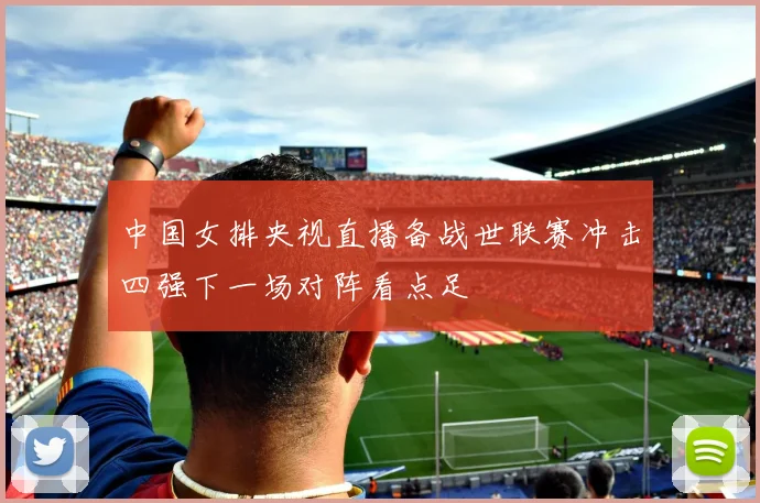 中国女排央视直播备战世联赛冲击四强下一场对阵看点足