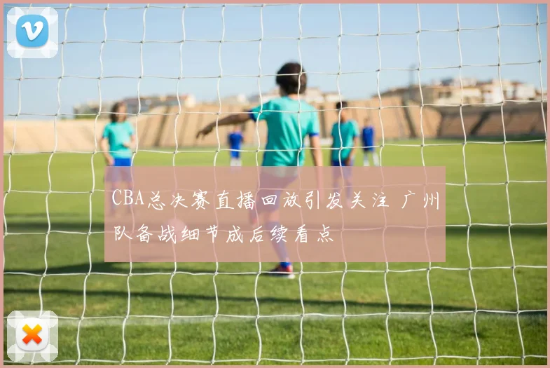 CBA总决赛直播回放引发关注 广州队备战细节成后续看点