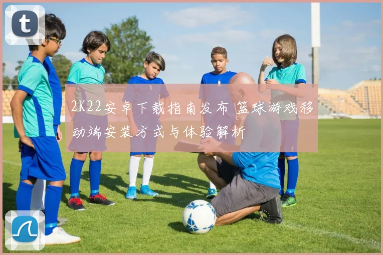 2K22安卓下载指南发布 篮球游戏移动端安装方式与体验解析