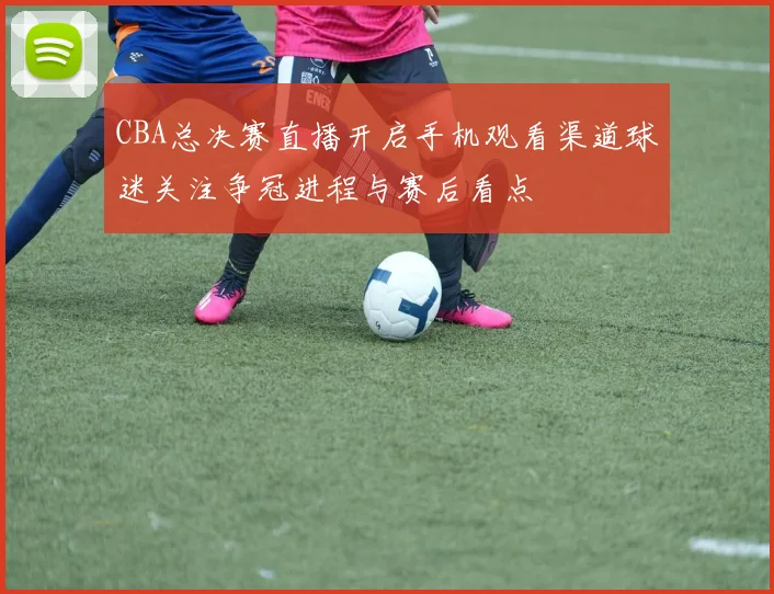 CBA总决赛直播开启手机观看渠道球迷关注争冠进程与赛后看点