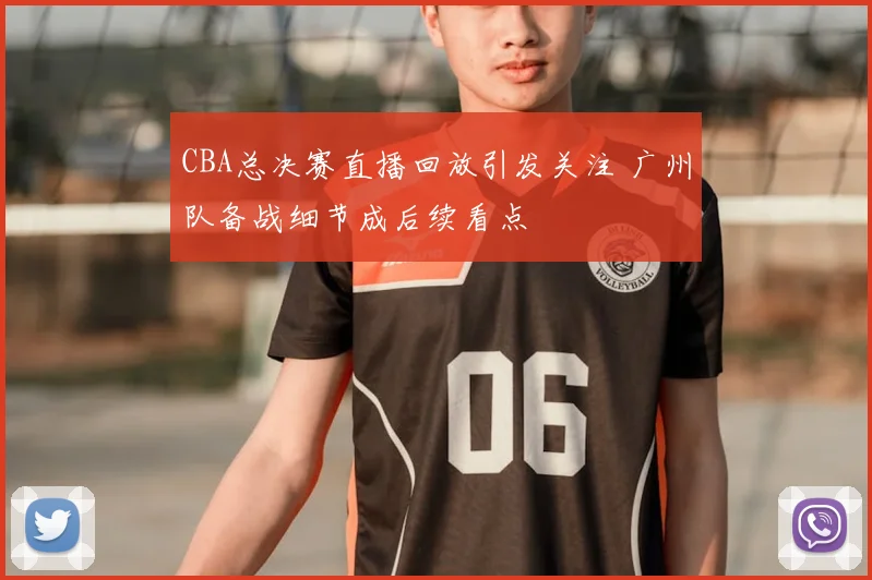 CBA总决赛直播回放引发关注 广州队备战细节成后续看点