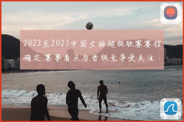 2022至2023中国女排超级联赛赛程确定 赛事看点与晋级竞争受关注