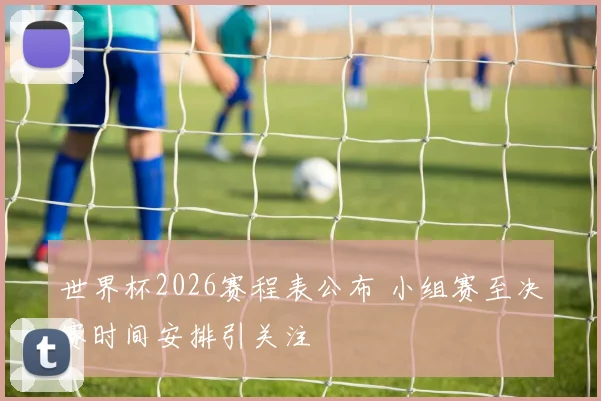 世界杯2026赛程表公布 小组赛至决赛时间安排引关注