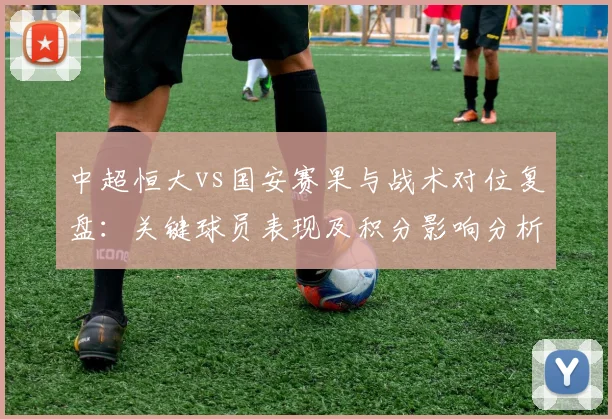 中超恒大vs国安赛果与战术对位复盘：关键球员表现及积分影响分析