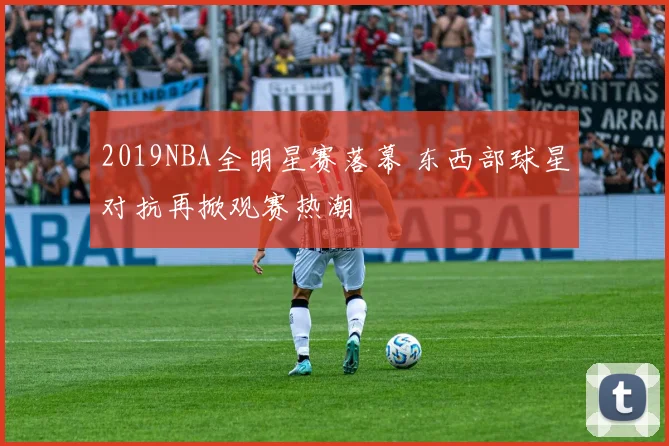 2019NBA全明星赛落幕 东西部球星对抗再掀观赛热潮