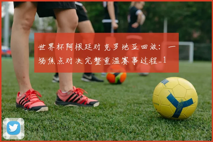 世界杯阿根廷对克罗地亚回放：一场焦点对决完整重温赛事过程_1