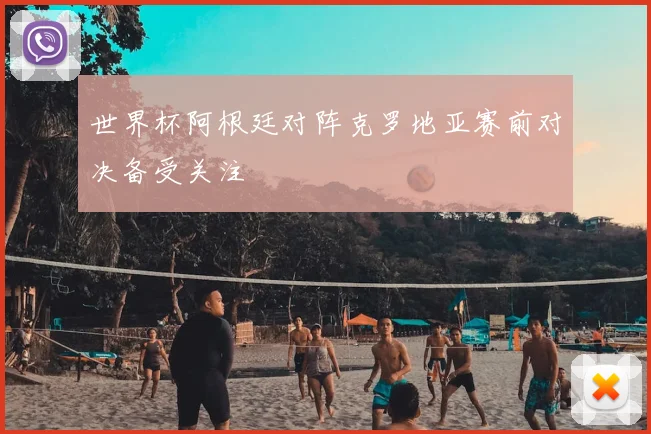 世界杯阿根廷对阵克罗地亚赛前对决备受关注