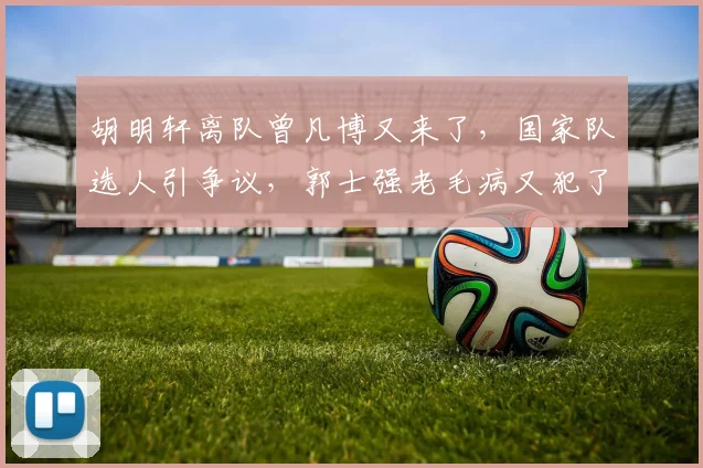 胡明轩离队曾凡博又来了,国家队选人引争议,郭士强老毛病又犯了