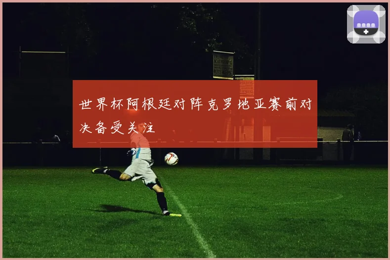 世界杯阿根廷对阵克罗地亚赛前对决备受关注