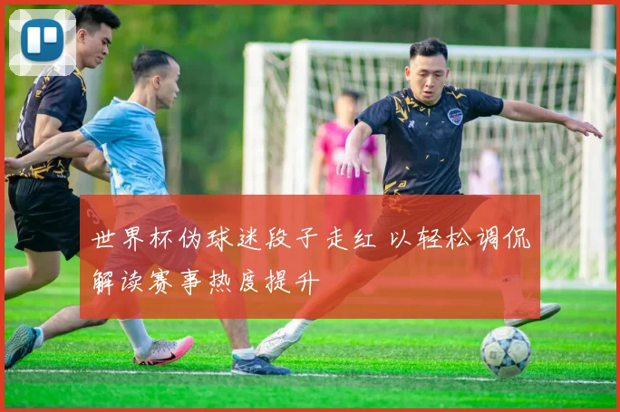 世界杯伪球迷段子走红 以轻松调侃解读赛事热度提升
